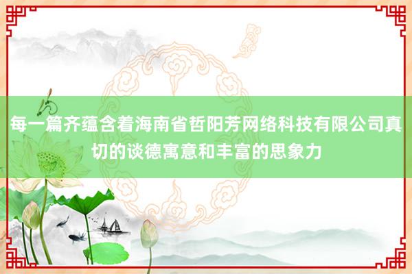 每一篇齐蕴含着海南省哲阳芳网络科技有限公司真切的谈德寓意和丰富的思象力
